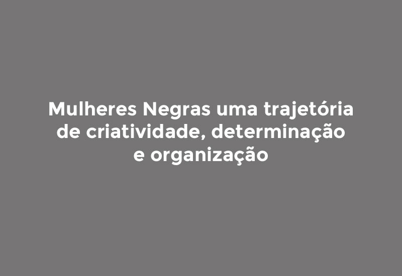 Mulheres Negras uma trajetória de criatividade, determinação e organização